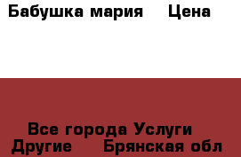 Бабушка мария  › Цена ­ 500 - Все города Услуги » Другие   . Брянская обл.,Новозыбков г.